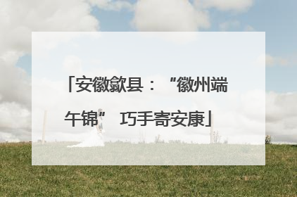 安徽歙县：“徽州端午锦” 巧手寄安康