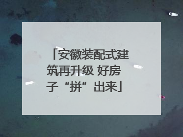 安徽装配式建筑再升级 好房子“拼”出来
