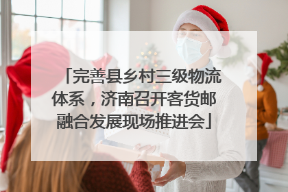 完善县乡村三级物流体系，济南召开客货邮融合发展现场推进会