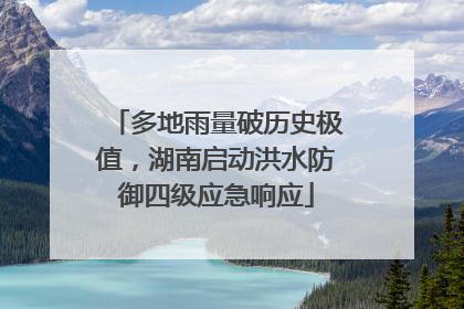 多地雨量破历史极值，湖南启动洪水防御四级应急响应