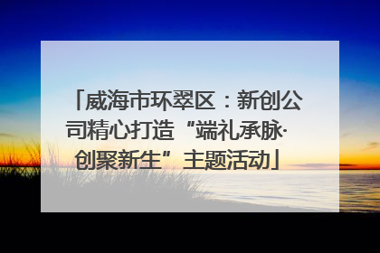 威海市环翠区：新创公司精心打造“端礼承脉·创聚新生”主题活动