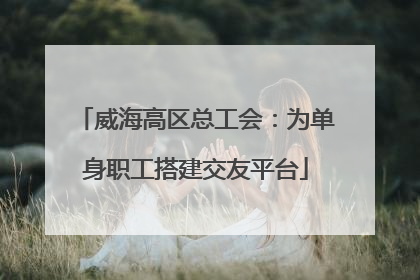 威海高区总工会：为单身职工搭建交友平台