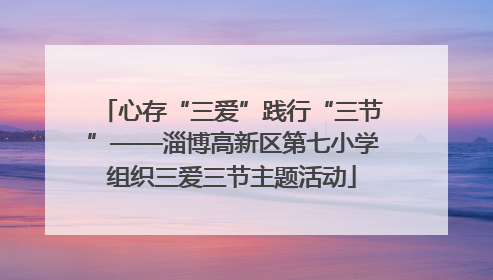心存“三爱”践行“三节”——淄博高新区第七小学组织三爱三节主题活动