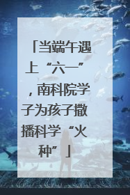 当端午遇上“六一”，南科院学子为孩子撒播科学“火种”