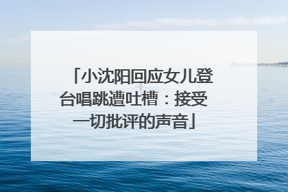 小沈阳回应女儿登台唱跳遭吐槽：接受一切批评的声音