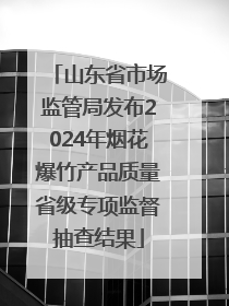 山东省市场监管局发布2024年烟花爆竹产品质量省级专项监督抽查结果