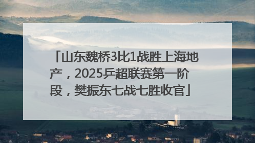 山东魏桥3比1战胜上海地产，2025乒超联赛第一阶段，樊振东七战七胜收官