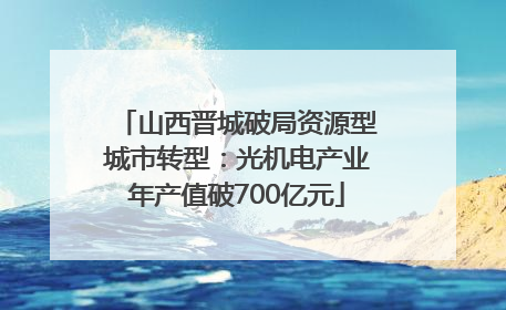 山西晋城破局资源型城市转型：光机电产业年产值破700亿元