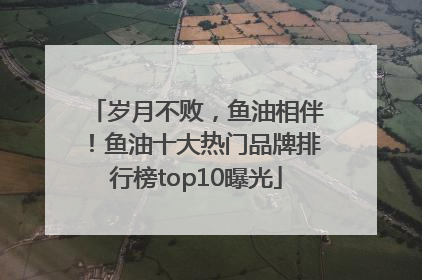 岁月不败，鱼油相伴！鱼油十大热门品牌排行榜top10曝光