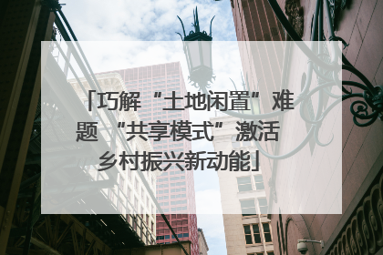 巧解“土地闲置”难题 “共享模式”激活乡村振兴新动能
