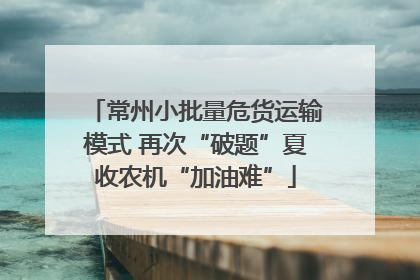 常州小批量危货运输模式 再次“破题”夏收农机“加油难”