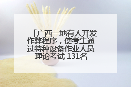 广西一地有人开发作弊程序，使考生通过特种设备作业人员理论考试 131名考生证书被撤销