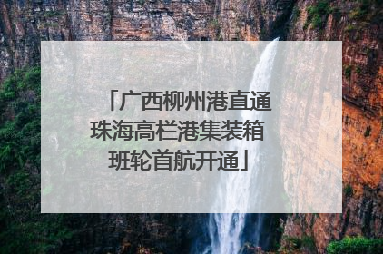 广西柳州港直通珠海高栏港集装箱班轮首航开通