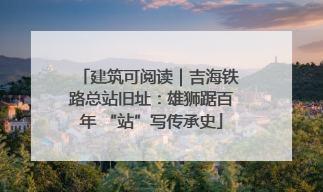 建筑可阅读｜吉海铁路总站旧址：雄狮踞百年 “站”写传承史