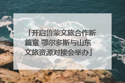 开启鲁蒙文旅合作新篇章 鄂尔多斯与山东文旅资源对接会举办