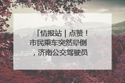 情报站｜点赞！市民乘车突然晕倒，济南公交驾驶员和乘客热心相助