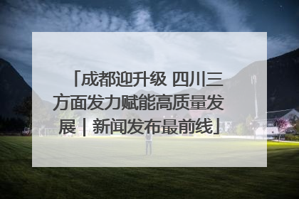 成都迎升级 四川三方面发力赋能高质量发展｜新闻发布最前线