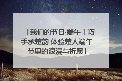 我们的节日·端午丨巧手承楚韵 体验楚人端午节里的浪漫与祈愿