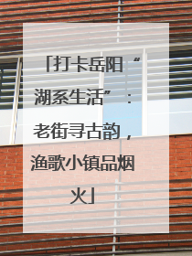 打卡岳阳“湖系生活”：老街寻古韵，渔歌小镇品烟火