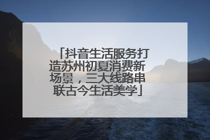 抖音生活服务打造苏州初夏消费新场景，三大线路串联古今生活美学