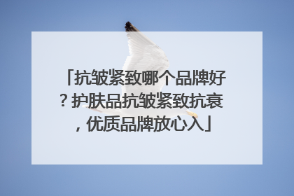抗皱紧致哪个品牌好？护肤品抗皱紧致抗衰，优质品牌放心入