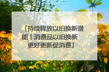 持续释放以旧换新潜能丨消费品以旧换新 更好更新促消费