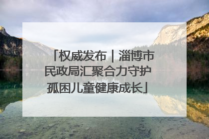 权威发布｜淄博市民政局汇聚合力守护孤困儿童健康成长