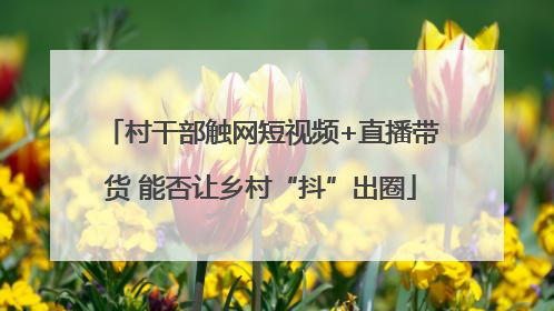 村干部触网短视频+直播带货 能否让乡村“抖”出圈