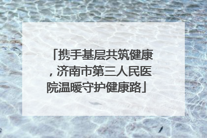 携手基层共筑健康，济南市第三人民医院温暖守护健康路