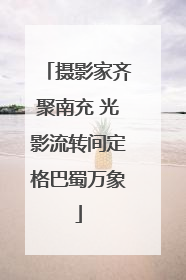 摄影家齐聚南充 光影流转间定格巴蜀万象