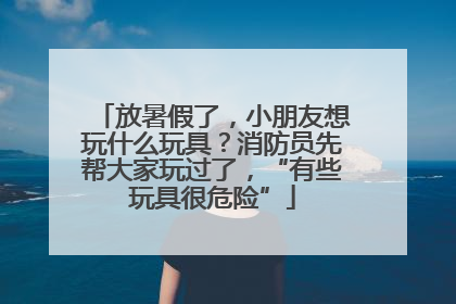 放暑假了，小朋友想玩什么玩具？消防员先帮大家玩过了，“有些玩具很危险”