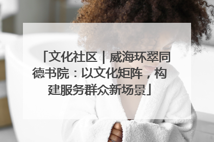 文化社区｜威海环翠同德书院：以文化矩阵，构建服务群众新场景