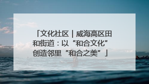文化社区｜威海高区田和街道：以“和合文化”创造邻里“和合之美”