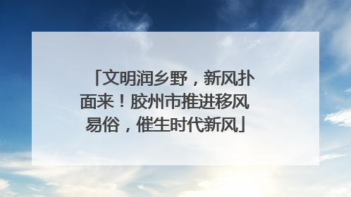 文明润乡野，新风扑面来！胶州市推进移风易俗，催生时代新风