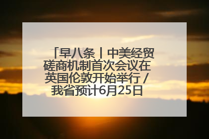 早八条丨中美经贸磋商机制首次会议在英国伦敦开始举行／我省预计6月25日公布高考成绩与录取最低控制分数线