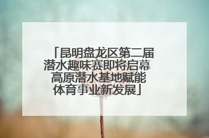 昆明盘龙区第二届潜水趣味赛即将启幕 高原潜水基地赋能体育事业新发展
