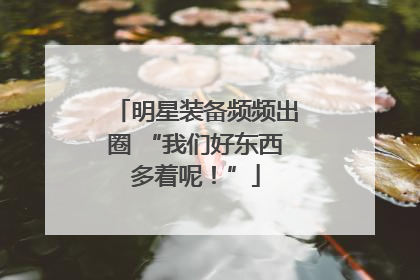 明星装备频频出圈 “我们好东西多着呢！”