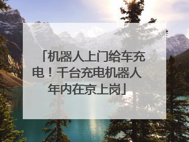 机器人上门给车充电！千台充电机器人年内在京上岗