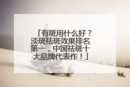 有斑用什么好？淡斑祛斑效果排名第一，中国祛斑十大品牌代表作！