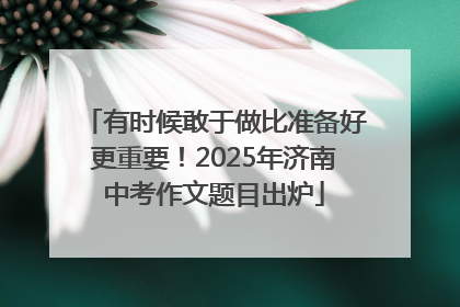 有时候敢于做比准备好更重要！2025年济南中考作文题目出炉
