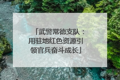 武警常德支队：用驻地红色资源引领官兵奋斗成长