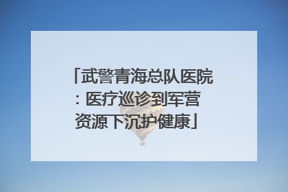 武警青海总队医院：医疗巡诊到军营  资源下沉护健康