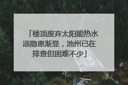 楼顶废弃太阳能热水器隐患渐显，池州已在排查但困难不少