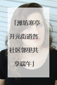 潍坊寒亭开元街道各社区邻里共享端午
