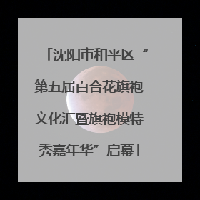沈阳市和平区“第五届百合花旗袍文化汇暨旗袍模特秀嘉年华”启幕