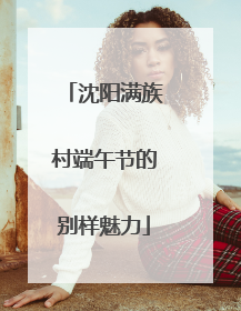 沈阳满族村端午节的别样魅力