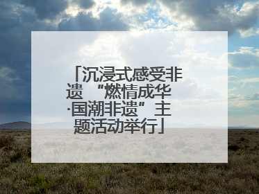 沉浸式感受非遗 “燃情成华·国潮非遗”主题活动举行