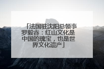 法国驻沈阳总领事罗毅睿：红山文化是中国的瑰宝，也是世界文化遗产