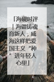 海砚时评｜海疆铸魂育新人，威海这样把爱国主义“种”进年轻人心里