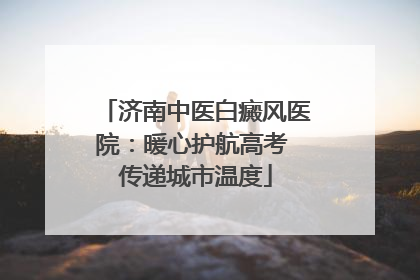 济南中医白癜风医院：暖心护航高考 传递城市温度